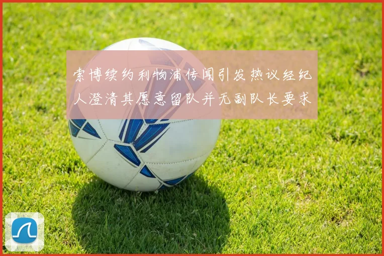 索博续约利物浦传闻引发热议经纪人澄清其愿意留队并无副队长要求