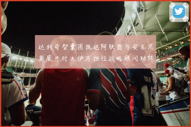 达利奇智囊团抵达阿联酋与安东尼奥展开对决伊万担任战略顾问助阵