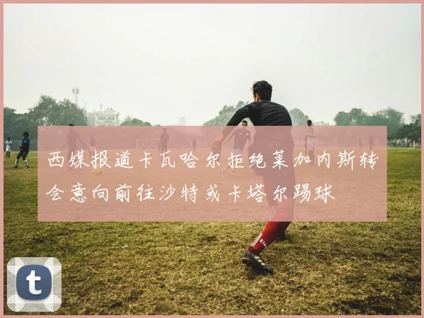 西媒报道卡瓦哈尔拒绝莱加内斯转会意向前往沙特或卡塔尔踢球