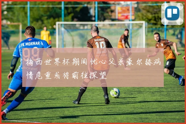 梅西世界杯期间忧心父亲豪尔赫病情危重或将前往探望