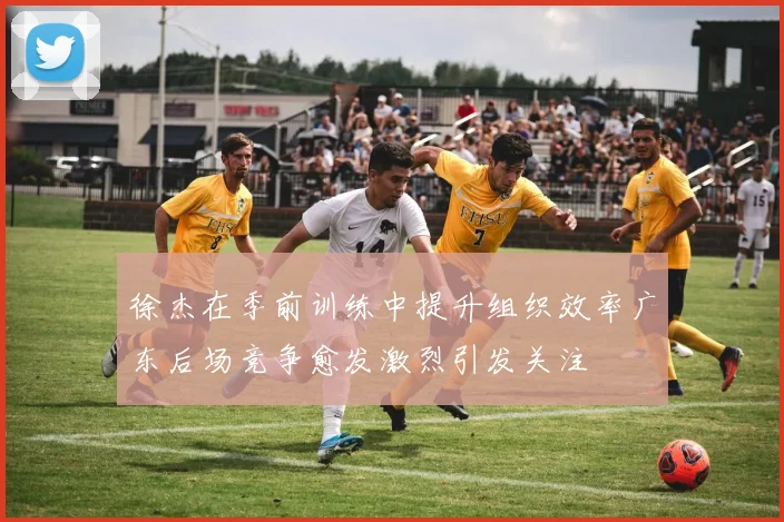 徐杰在季前训练中提升组织效率广东后场竞争愈发激烈引发关注