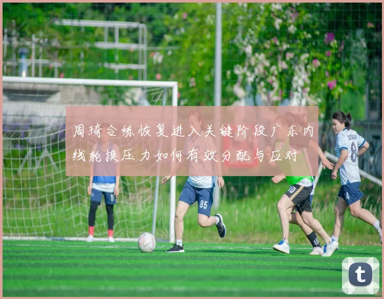 周琦合练恢复进入关键阶段广东内线轮换压力如何有效分配与应对