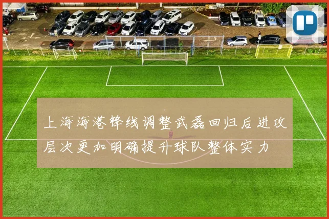 上海海港锋线调整武磊回归后进攻层次更加明确提升球队整体实力